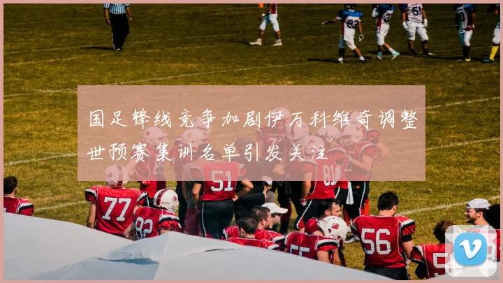 国足锋线竞争加剧伊万科维奇调整世预赛集训名单引发关注