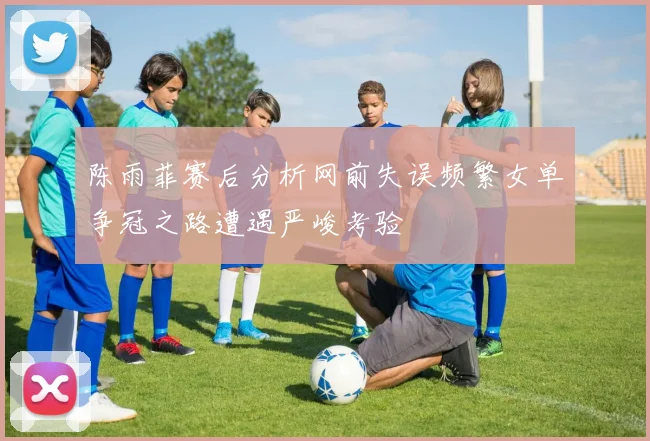陈雨菲赛后分析网前失误频繁女单争冠之路遭遇严峻考验