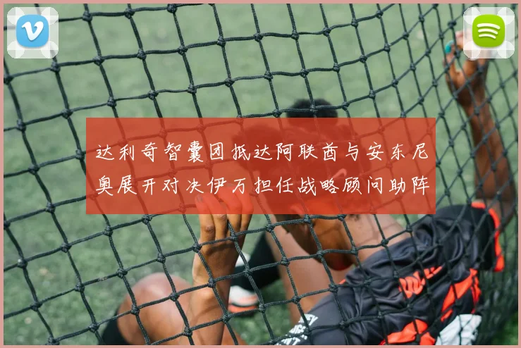达利奇智囊团抵达阿联酋与安东尼奥展开对决伊万担任战略顾问助阵