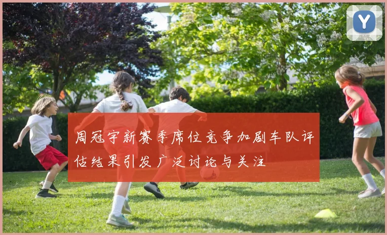 周冠宇新赛季席位竞争加剧车队评估结果引发广泛讨论与关注