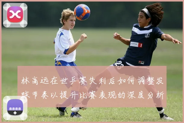 林高远在世乒赛失利后如何调整发球节奏以提升比赛表现的深度分析