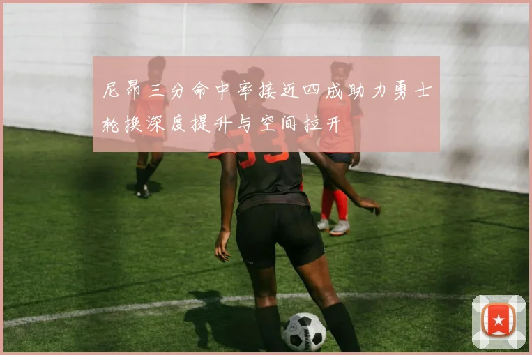 尼昂三分命中率接近四成助力勇士轮换深度提升与空间拉开