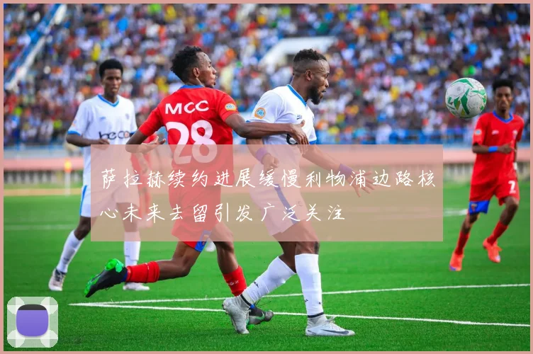 萨拉赫续约进展缓慢利物浦边路核心未来去留引发广泛关注