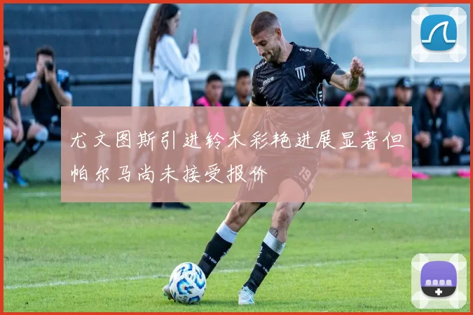 尤文图斯引进铃木彩艳进展显著但帕尔马尚未接受报价